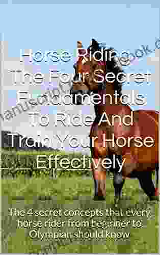 Horse Riding The Four Secret Fundamentals To Ride And Train Your Horse Effectively: The 4 Secret Concepts That Every Horse Rider From Beginner To Olympian Should Know